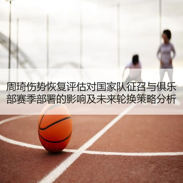周琦伤势恢复评估对国家队征召与俱乐部赛季部署的影响及未来轮换策略分析